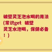 破壁灵芝泡水喝的用法(常识get  破壁灵芝水泡喝，保健必备！)