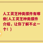 人工灵芝种类摆件有哪些(人工灵芝种类摆件介绍，让你了解不止一个！)