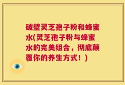 破壁灵芝孢子粉和蜂蜜水(灵芝孢子粉与蜂蜜水的完美组合，彻底颠覆你的养生方式！)