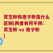 灵芝粉和孢子粉是什么区别(两者有何不同：灵芝粉 vs 孢子粉)