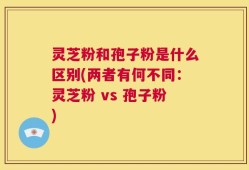 灵芝粉和孢子粉是什么区别(两者有何不同：灵芝粉 vs 孢子粉)