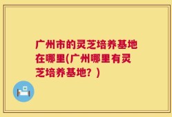 广州市的灵芝培养基地在哪里(广州哪里有灵芝培养基地？)