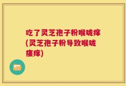 吃了灵芝孢子粉喉咙痒(灵芝孢子粉导致喉咙瘙痒)