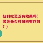 妇科吃灵芝有效果吗(灵芝是否对妇科有疗效？)