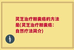 灵芝治疗胆囊癌的方法是(灵芝治疗胆囊癌：自然疗法简介)