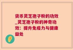 货币灵芝孢子粉的功效_灵芝孢子粉的神奇功效：提升免疫力与健康益处