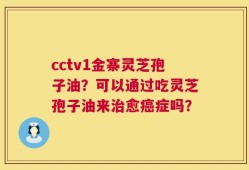 cctv1金寨灵芝孢子油？可以通过吃灵芝孢子油来治愈癌症吗？