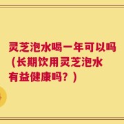 灵芝泡水喝一年可以吗 (长期饮用灵芝泡水有益健康吗？)