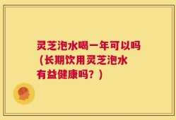 灵芝泡水喝一年可以吗 (长期饮用灵芝泡水有益健康吗？)