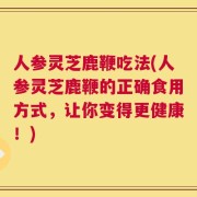 人参灵芝鹿鞭吃法(人参灵芝鹿鞭的正确食用方式，让你变得更健康！)
