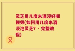灵芝用几度米酒浸好呢视频(如何用几度米酒浸泡灵芝？- 完整教程)