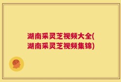 湖南采灵芝视频大全(湖南采灵芝视频集锦)