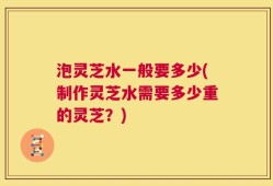 泡灵芝水一般要多少(制作灵芝水需要多少重的灵芝？)