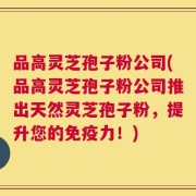 品高灵芝孢子粉公司(品高灵芝孢子粉公司推出天然灵芝孢子粉，提升您的免疫力！)