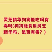 灵芝精华狗狗能吃吗有毒吗(狗狗能食用灵芝精华吗，是否有毒？)