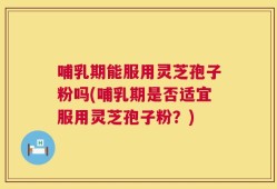 哺乳期能服用灵芝孢子粉吗(哺乳期是否适宜服用灵芝孢子粉？)