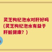 灵芝枸杞泡水对肝好吗(灵芝枸杞泡水有益于肝脏健康？)