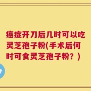 癌症开刀后几时可以吃灵芝孢子粉(手术后何时可食灵芝孢子粉？)