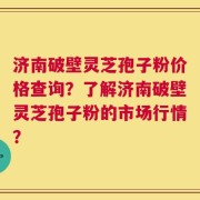济南破壁灵芝孢子粉价格查询？了解济南破壁灵芝孢子粉的市场行情？