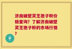 济南破壁灵芝孢子粉价格查询？了解济南破壁灵芝孢子粉的市场行情？