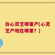 白心灵芝哪里产(心灵芝产地在哪里？)