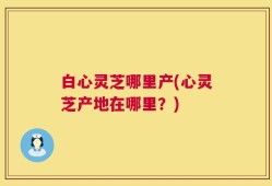 白心灵芝哪里产(心灵芝产地在哪里？)
