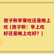 孢子粉早餐吃还是晚上吃 (孢子粉：早上吃好还是晚上吃好？)