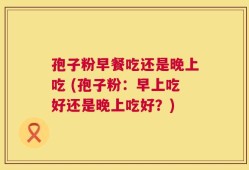 孢子粉早餐吃还是晚上吃 (孢子粉：早上吃好还是晚上吃好？)
