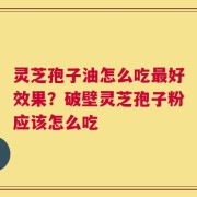 灵芝孢子油怎么吃最好效果？破壁灵芝孢子粉应该怎么吃
