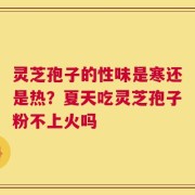灵芝孢子的性味是寒还是热？夏天吃灵芝孢子粉不上火吗
