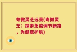 粤微灵芝远景(粤微灵芝：探索免疫调节新路，为健康护航)