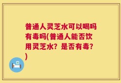 普通人灵芝水可以喝吗有毒吗(普通人能否饮用灵芝水？是否有毒？)