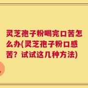 灵芝孢子粉喝完口苦怎么办(灵芝孢子粉口感苦？试试这几种方法)