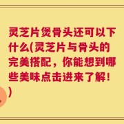 灵芝片煲骨头还可以下什么(灵芝片与骨头的完美搭配，你能想到哪些美味点击进来了解！)
