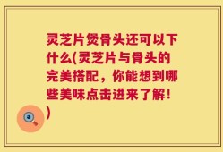 灵芝片煲骨头还可以下什么(灵芝片与骨头的完美搭配，你能想到哪些美味点击进来了解！)