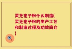 灵芝孢子粉什么制造(灵芝孢子粉的生产工艺和制造过程及功效简介)
