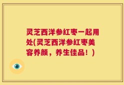 灵芝西洋参红枣一起用处(灵芝西洋参红枣美容养颜，养生佳品！)