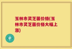 玉林市灵芝菌价格(玉林市灵芝菌价格大幅上涨)