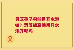 灵芝孢子粉能用开水泡嘛？灵芝能直接用开水泡开喝吗