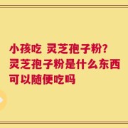 小孩吃 灵芝孢子粉？灵芝孢子粉是什么东西可以随便吃吗