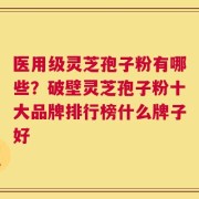 医用级灵芝孢子粉有哪些？破壁灵芝孢子粉十大品牌排行榜什么牌子好