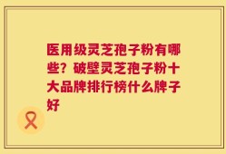 医用级灵芝孢子粉有哪些？破壁灵芝孢子粉十大品牌排行榜什么牌子好