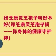 绿芝康灵芝孢子粉好不好(绿芝康灵芝孢子粉——你身体的健康守护神)
