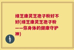 绿芝康灵芝孢子粉好不好(绿芝康灵芝孢子粉——你身体的健康守护神)