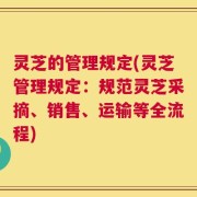 灵芝的管理规定(灵芝管理规定：规范灵芝采摘、销售、运输等全流程)