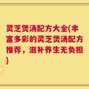 灵芝煲汤配方大全(丰富多彩的灵芝煲汤配方推荐，滋补养生无负担)
