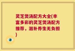 灵芝煲汤配方大全(丰富多彩的灵芝煲汤配方推荐，滋补养生无负担)
