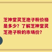 芝神堂灵芝孢子粉价格是多少？了解芝神堂灵芝孢子粉的市场价？