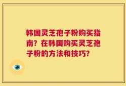 韩国灵芝孢子粉购买指南？在韩国购买灵芝孢子粉的方法和技巧？