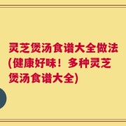 灵芝煲汤食谱大全做法(健康好味！多种灵芝煲汤食谱大全)